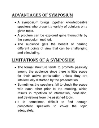 Advantages of symposium 
 A symposium brings together knowledgeable speakers who present a variety of opinions on a given topic. 
 A problem can be explored quite thoroughly by the symposium method. 
 The audience gets the benefit of hearing different points of view that can be challenging and stimulating. 
Limitations of a symposium 
 The formal structure tends to promote passivity among the audience since there is little scope for their active participation unless they are intellectually disturbed by the presentation. 
 Sometimes the speakers fail to check the scope with each other prior to the meeting, which results in repetition of information, confusion, and deviations from the assigned topic. 
 It is sometimes difficult to find enough competent speakers to cover the topic adequately.  