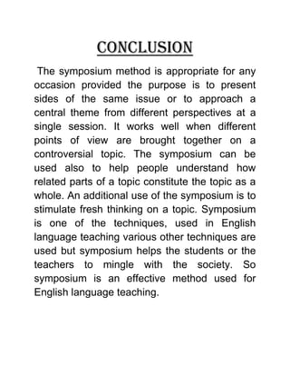 Conclusion 
The symposium method is appropriate for any occasion provided the purpose is to present sides of the same issue or to approach a central theme from different perspectives at a single session. It works well when different points of view are brought together on a controversial topic. The symposium can be used also to help people understand how related parts of a topic constitute the topic as a whole. An additional use of the symposium is to stimulate fresh thinking on a topic. Symposium is one of the techniques, used in English language teaching various other techniques are used but symposium helps the students or the teachers to mingle with the society. So symposium is an effective method used for English language teaching.  