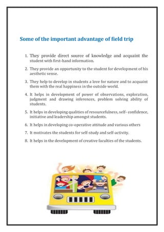 Some of the important advantage of field trip
1. They provide direct source of knowledge and acquaint the
student with first-hand information.
2. They provide an opportunity to the student for development of his
aesthetic sense.
3. They help to develop in students a love for nature and to acquaint
them with the real happiness in the outside world.
4. It helps in development of power of observations, exploration,
judgment and drawing inferences, problem solving ability of
students.
5. It helps in developing qualities of resourcefulness, self- confidence,
initiative and leadership amongst students.
6. It helps in developing co-operative attitude and various others
7. It motivates the students for self-study and self-activity.
8. It helps in the development of creative faculties of the students.
 