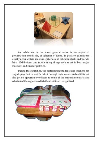 An exhibition in the most general sense is an organized
presentation and display of selection of items. In practice, exhibitions
usually occur with in museum, galleries and exhibition halls and world’s
fairs. Exhibitions can include many things such as art in both major
museums and smaller galleries.
During the exhibition, the participating students and teachers not
only display their scientific talent through their models and exhibits but
also get on opportunity to listen to some of the eminent scientists and
scholars of the region in which the exhibition is organized.
 