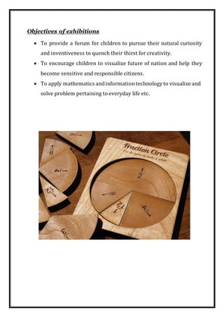 Objectives of exhibitions
 To provide a forum for children to pursue their natural curiosity
and inventiveness to quench their thirst for creativity.
 To encourage children to visualize future of nation and help they
become sensitive and responsible citizens.
 To apply mathematics andinformationtechnologyto visualize and
solve problem pertaining to everyday life etc.
 