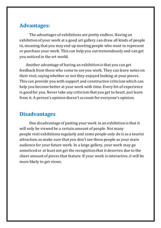 Advantages:
The advantages of exhibitions are pretty endless. Having an
exhibitionofyour work at a good art gallery can draw all kinds of people
in, meaning that you mayend up meeting people who want to represent
or purchase your work. This can help you out tremendously and can get
you noticedin the art world.
Another advantage of having an exhibitionis that you can get
feedback from those who come to see you work. They can leave notes on
their visit,saying whether or not they enjoyed looking at your pieces.
This can provide you with support and constructive criticism which can
help you become better at your work with time.Every bit of experience
is goodfor you. Never take any criticism that you get to heart, just learn
from it. A person's opiniondoesn't account for everyone's opinion.
Disadvantages
One disadvantage of putting your work in an exhibitionis that it
will only be viewed be a certainamount of people. Not many
people visit exhibitions regularly and some people only do it as a tourist
attraction,so make sure that you don't see these people as your main
audience for your future work. In a large gallery, your work may go
unnoticedor at least not get the recognitionthat it deserves due to the
sheer amount of pieces that feature. If your work is interactive,it will be
more likely to get views.
 