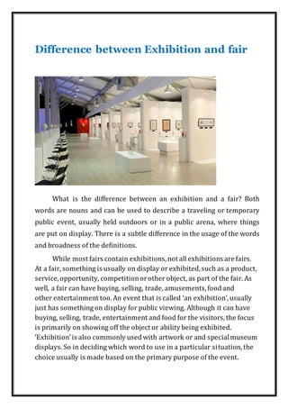 Difference between Exhibition and fair
What is the difference between an exhibition and a fair? Both
words are nouns and can be used to describe a traveling or temporary
public event, usually held outdoors or in a public arena, where things
are put on display. There is a subtle difference in the usage of the words
and broadness of the definitions.
While most fairs contain exhibitions,not all exhibitions are fairs.
At a fair, something is usually on display or exhibited,such as a product,
service,opportunity, competitionorother object, as part of the fair. As
well, a fair can have buying, selling, trade, amusements,foodand
other entertainment too.An event that is called ‘an exhibition’,usually
just has something on display for public viewing. Although it can have
buying, selling, trade, entertainment and food for the visitors,the focus
is primarily on showing off the object or abilitybeing exhibited.
‘Exhibition’is also commonly usedwith artwork or and specialmuseum
displays. So in deciding which word to use in a particular situation,the
choice usually is made based on the primary purpose of the event.
 