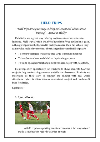 FIELD TRIPS
‘Field trips are a great way to bring excitement and adventure to
learning’ – Amber D Walker
Field trips are a great way to bring excitement andadventure to
learning. Field trips are fun, but they should reinforce educationalgoals.
Although trips must be focusedin order to realize their full values, they
can involve multiple concepts. The main goals focused field trips are
 To ensure that field trips reinforce large learning objectives
 To involve teachers and children in planning process
 To think enough project and objectives associatedwithfield trips.
Field trip offer opportunity for teachers to show students how the
subjects they are teaching are used outside the classroom. Students are
motivated as they learn to connect the subject with real world
situations. Math is often seen as an abstract subject and can benefit
from field trips.
Examples:
1. Sports Event
A field trip to a sporting event can become a fun way to teach
Math. Students can record statistics at even.
 