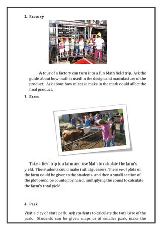 2. Factory
A tour of a factory can turn into a fun Math field trip. Ask the
guide about how math is used in the design and manufacture of the
product. Ask about how mistake make in the math could affect the
final product.
3. Farm
Take a field trip to a farm and use Math to calculate the farm’s
yield. The students could make initialguessers.The size of plots on
the farm could be given to the students, and then a small sectionof
the plot could be counted by hand, multiplying the count to calculate
the farm’s total yield.
4. Park
Visit a city or state park. Ask students to calculate the total size of the
park. Students can be given maps or at smaller park, make the
 