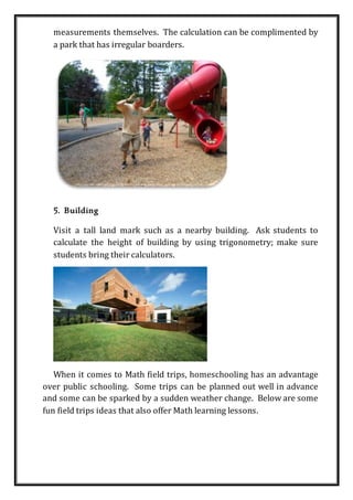 measurements themselves. The calculation can be complimented by
a park that has irregular boarders.
5. Building
Visit a tall land mark such as a nearby building. Ask students to
calculate the height of building by using trigonometry; make sure
students bring their calculators.
When it comes to Math field trips, homeschooling has an advantage
over public schooling. Some trips can be planned out well in advance
and some can be sparked by a sudden weather change. Below are some
fun field trips ideas that also offer Math learning lessons.
 