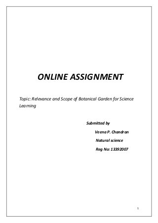 1 
ONLINE ASSIGNMENT 
Topic: Relevance and Scope of Botanical Garden for Science Learning 
Submitted by 
Veena P. Chandran 
Natural science 
Reg No: 13392007 
 