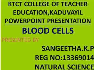 KTCT COLLEGE OF TEACHER 
EDUCATION,KADUVAYIL 
POWERPOINT PRESENTATION 
BLOOD CELLS 
PRESENTED BY 
SANGEETHA.K.P 
REG NO:13369014 
NATURAL SCIENCE 
 