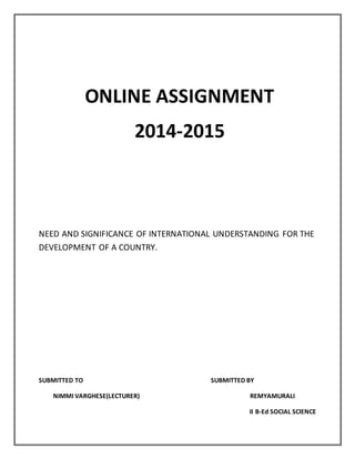 ONLINE ASSIGNMENT
2014-2015
NEED AND SIGNIFICANCE OF INTERNATIONAL UNDERSTANDING FOR THE
DEVELOPMENT OF A COUNTRY.
SUBMITTED TO SUBMITTED BY
NIMMI VARGHESE(LECTURER) REMYAMURALI
II B-Ed SOCIAL SCIENCE
 