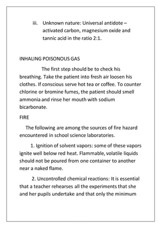 iii. Unknown nature: Universal antidote –
activated carbon, magnesium oxide and
tannic acid in the ratio 2:1.
INHALING POISONOUS GAS
The first step should be to check his
breathing. Take the patient into fresh air loosen his
clothes. If conscious serve hot tea or coffee. To counter
chlorine or bromine fumes, the patient should smell
ammonia and rinse her mouth with sodium
bicarbonate.
FIRE
The following are among the sources of fire hazard
encountered in school science laboratories.
1. Ignition of solvent vapors: some of these vapors
ignite well below red heat. Flammable, volatile liquids
should not be poured from one container to another
near a naked flame.
2. Uncontrolled chemical reactions: It is essential
that a teacher rehearses all the experiments that she
and her pupils undertake and that only the minimum
 