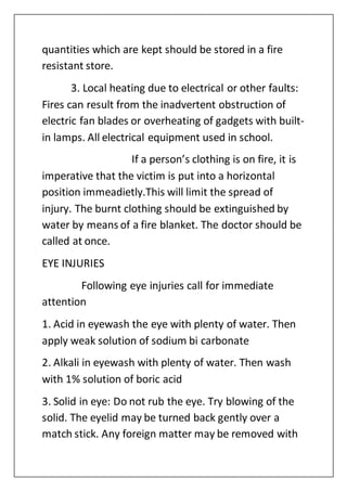 quantities which are kept should be stored in a fire
resistant store.
3. Local heating due to electrical or other faults:
Fires can result from the inadvertent obstruction of
electric fan blades or overheating of gadgets with built-
in lamps. All electrical equipment used in school.
If a person’s clothing is on fire, it is
imperative that the victim is put into a horizontal
position immeadietly.This will limit the spread of
injury. The burnt clothing should be extinguished by
water by means of a fire blanket. The doctor should be
called at once.
EYE INJURIES
Following eye injuries call for immediate
attention
1. Acid in eyewash the eye with plenty of water. Then
apply weak solution of sodium bi carbonate
2. Alkali in eyewash with plenty of water. Then wash
with 1% solution of boric acid
3. Solid in eye: Do not rub the eye. Try blowing of the
solid. The eyelid may be turned back gently over a
match stick. Any foreign matter may be removed with
 