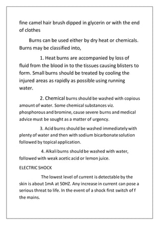fine camel hair brush dipped in glycerin or with the end
of clothes
Burns can be used either by dry heat or chemicals.
Burns may be classified into,
1. Heat burns are accompanied by loss of
fluid from the blood in to the tissues causing blisters to
form. Small burns should be treated by cooling the
injured areas as rapidly as possible using running
water.
2. Chemical burns should be washed with copious
amount of water. Some chemical substances viz.
phosphorousand bromine, cause severe burns and medical
advice must be sought as a matter of urgency.
3. Acid burns should be washed immediatelywith
plenty of water and then with sodium bicarbonatesolution
followed by topicalapplication.
4. Alkaliburns shouldbe washed with water,
followed with weak acetic acid or lemon juice.
ELECTRIC SHOCK
The lowest level of current is detectable by the
skin is about 1mA at 50HZ. Any increase in current can pose a
serious threat to life. In the event of a shock first switch of f
the mains.
 
