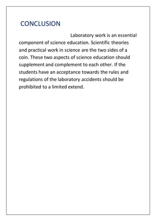 CONCLUSION
Laboratory work is an essential
component of science education. Scientific theories
and practical work in science are the two sides of a
coin. These two aspects of science education should
supplement and complement to each other. If the
students have an acceptance towards the rules and
regulations of the laboratory accidents should be
prohibited to a limited extend.
 