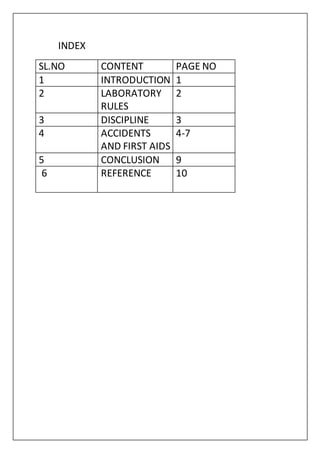 INDEX
SL.NO CONTENT PAGE NO
1 INTRODUCTION 1
2 LABORATORY
RULES
2
3 DISCIPLINE 3
4 ACCIDENTS
AND FIRST AIDS
4-7
5 CONCLUSION 9
6 REFERENCE 10
 
