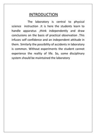 INTRODUCTION
The laboratory is central to physical
science instruction .It is here the students learn to
handle apparatus ,think independently and draw
conclusions on the basis of practical observation .This
infuses self confidence and an independent attitude in
them. Similarly the possibility of accidents in laboratory
is common. Without experiments the student cannot
experience the reality of life. So, some disciplinary
system should be maintained the laboratory
 
