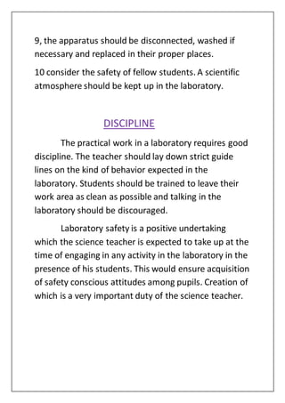 9, the apparatus should be disconnected, washed if
necessary and replaced in their proper places.
10 consider the safety of fellow students. A scientific
atmosphere should be kept up in the laboratory.
DISCIPLINE
The practical work in a laboratory requires good
discipline. The teacher should lay down strict guide
lines on the kind of behavior expected in the
laboratory. Students should be trained to leave their
work area as clean as possible and talking in the
laboratory should be discouraged.
Laboratory safety is a positive undertaking
which the science teacher is expected to take up at the
time of engaging in any activity in the laboratory in the
presence of his students. This would ensure acquisition
of safety conscious attitudes among pupils. Creation of
which is a very important duty of the science teacher.
 