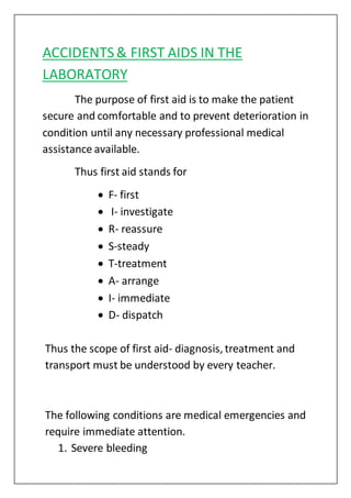 ACCIDENTS& FIRST AIDS IN THE
LABORATORY
The purpose of first aid is to make the patient
secure and comfortable and to prevent deterioration in
condition until any necessary professional medical
assistance available.
Thus first aid stands for
 F- first
 I- investigate
 R- reassure
 S-steady
 T-treatment
 A- arrange
 I- immediate
 D- dispatch
Thus the scope of first aid- diagnosis, treatment and
transport must be understood by every teacher.
The following conditions are medical emergencies and
require immediate attention.
1. Severe bleeding
 