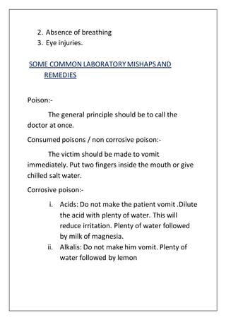 2. Absence of breathing
3. Eye injuries.
SOME COMMON LABORATORYMISHAPSAND
REMEDIES
Poison:-
The general principle should be to call the
doctor at once.
Consumed poisons / non corrosive poison:-
The victim should be made to vomit
immediately. Put two fingers inside the mouth or give
chilled salt water.
Corrosive poison:-
i. Acids: Do not make the patient vomit .Dilute
the acid with plenty of water. This will
reduce irritation. Plenty of water followed
by milk of magnesia.
ii. Alkalis: Do not make him vomit. Plenty of
water followed by lemon
 