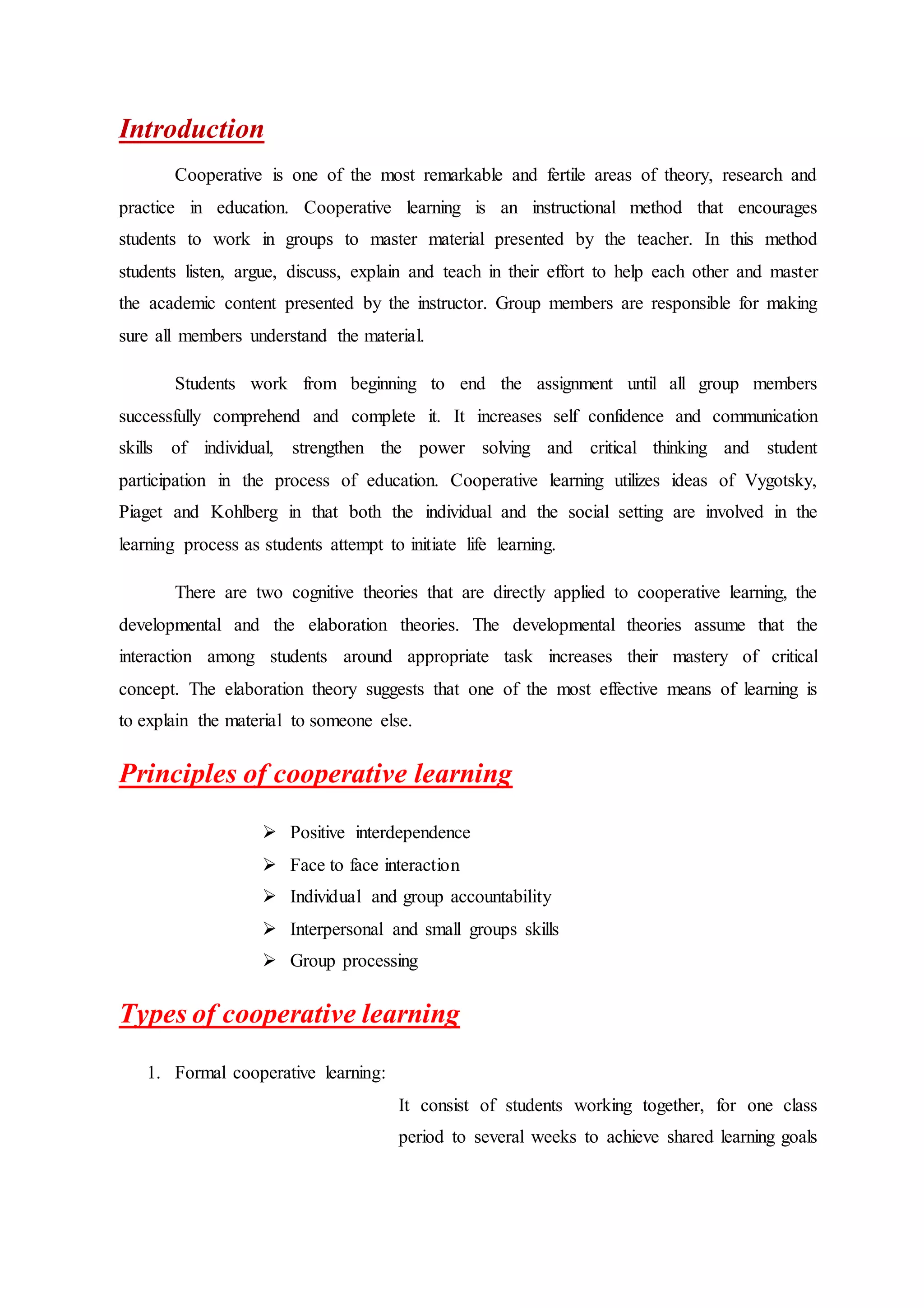Introduction
Cooperative is one of the most remarkable and fertile areas of theory, research and
practice in education. Cooperative learning is an instructional method that encourages
students to work in groups to master material presented by the teacher. In this method
students listen, argue, discuss, explain and teach in their effort to help each other and master
the academic content presented by the instructor. Group members are responsible for making
sure all members understand the material.
Students work from beginning to end the assignment until all group members
successfully comprehend and complete it. It increases self confidence and communication
skills of individual, strengthen the power solving and critical thinking and student
participation in the process of education. Cooperative learning utilizes ideas of Vygotsky,
Piaget and Kohlberg in that both the individual and the social setting are involved in the
learning process as students attempt to initiate life learning.
There are two cognitive theories that are directly applied to cooperative learning, the
developmental and the elaboration theories. The developmental theories assume that the
interaction among students around appropriate task increases their mastery of critical
concept. The elaboration theory suggests that one of the most effective means of learning is
to explain the material to someone else.
Principles of cooperative learning
 Positive interdependence
 Face to face interaction
 Individual and group accountability
 Interpersonal and small groups skills
 Group processing
Types of cooperative learning
1. Formal cooperative learning:
It consist of students working together, for one class
period to several weeks to achieve shared learning goals
 