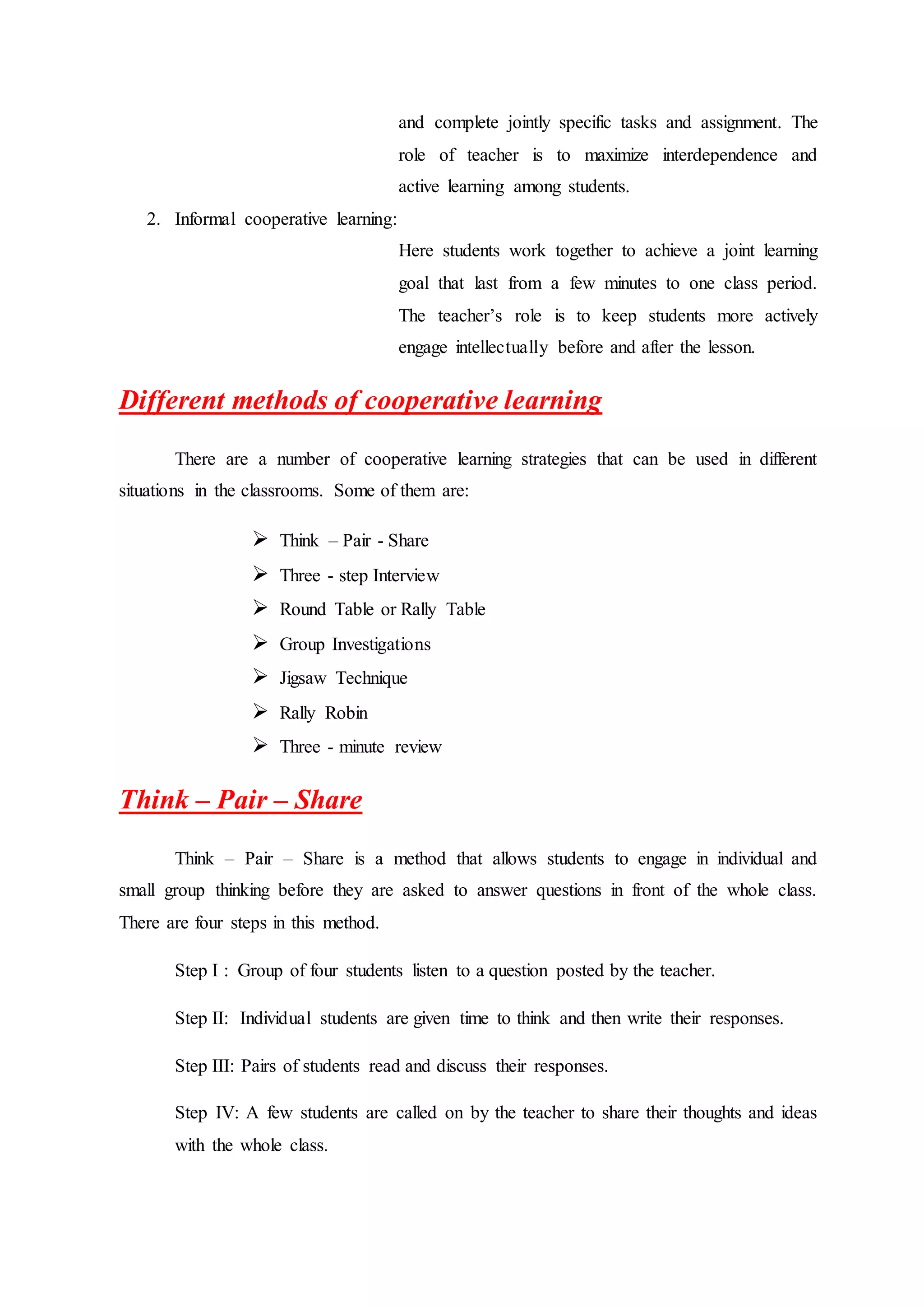 and complete jointly specific tasks and assignment. The
role of teacher is to maximize interdependence and
active learning among students.
2. Informal cooperative learning:
Here students work together to achieve a joint learning
goal that last from a few minutes to one class period.
The teacher’s role is to keep students more actively
engage intellectually before and after the lesson.
Different methods of cooperative learning
There are a number of cooperative learning strategies that can be used in different
situations in the classrooms. Some of them are:
 Think – Pair - Share
 Three - step Interview
 Round Table or Rally Table
 Group Investigations
 Jigsaw Technique
 Rally Robin
 Three - minute review
Think – Pair – Share
Think – Pair – Share is a method that allows students to engage in individual and
small group thinking before they are asked to answer questions in front of the whole class.
There are four steps in this method.
Step I : Group of four students listen to a question posted by the teacher.
Step II: Individual students are given time to think and then write their responses.
Step III: Pairs of students read and discuss their responses.
Step IV: A few students are called on by the teacher to share their thoughts and ideas
with the whole class.
 