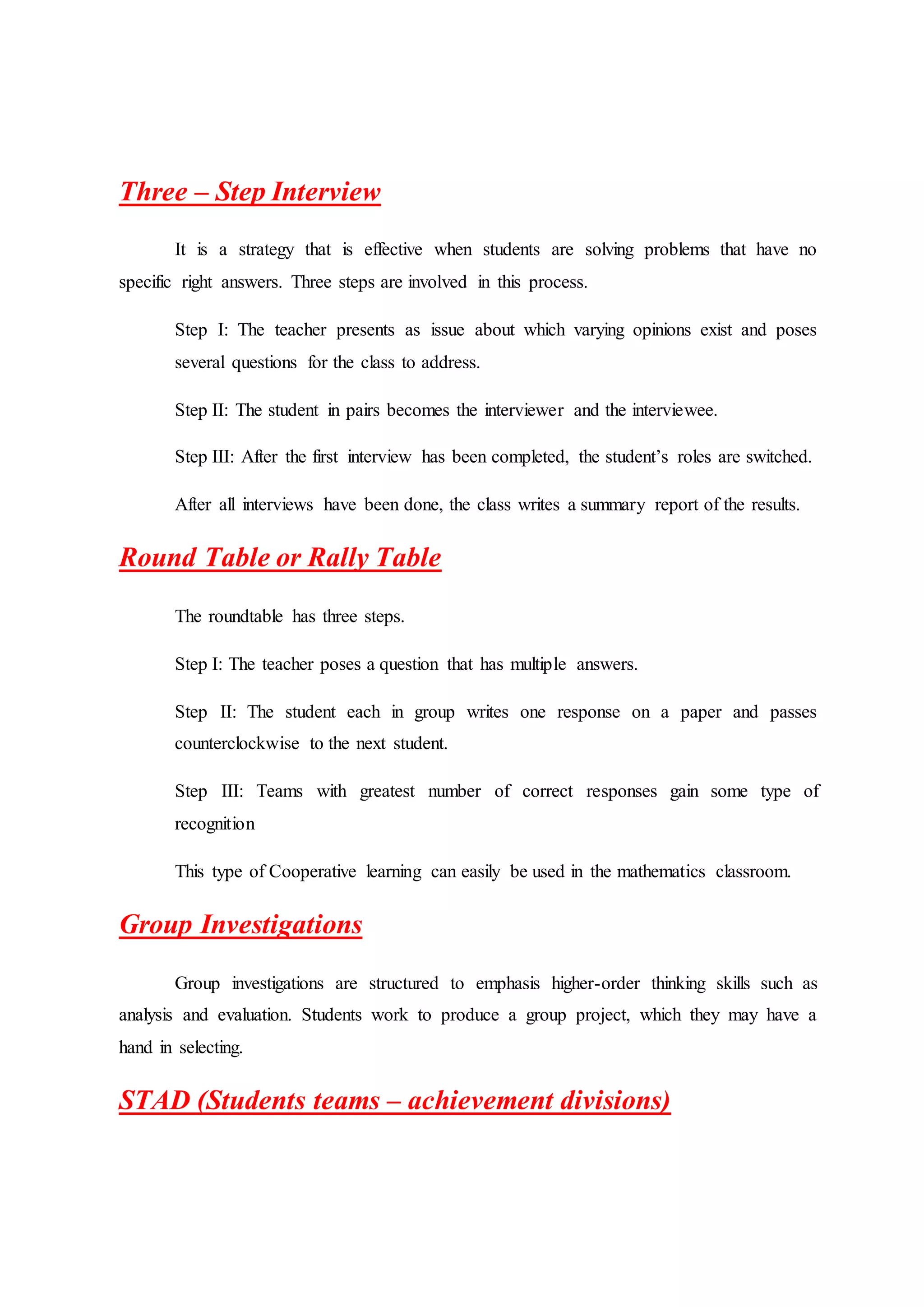Three – Step Interview
It is a strategy that is effective when students are solving problems that have no
specific right answers. Three steps are involved in this process.
Step I: The teacher presents as issue about which varying opinions exist and poses
several questions for the class to address.
Step II: The student in pairs becomes the interviewer and the interviewee.
Step III: After the first interview has been completed, the student’s roles are switched.
After all interviews have been done, the class writes a summary report of the results.
Round Table or Rally Table
The roundtable has three steps.
Step I: The teacher poses a question that has multiple answers.
Step II: The student each in group writes one response on a paper and passes
counterclockwise to the next student.
Step III: Teams with greatest number of correct responses gain some type of
recognition
This type of Cooperative learning can easily be used in the mathematics classroom.
Group Investigations
Group investigations are structured to emphasis higher-order thinking skills such as
analysis and evaluation. Students work to produce a group project, which they may have a
hand in selecting.
STAD (Students teams – achievement divisions)
 