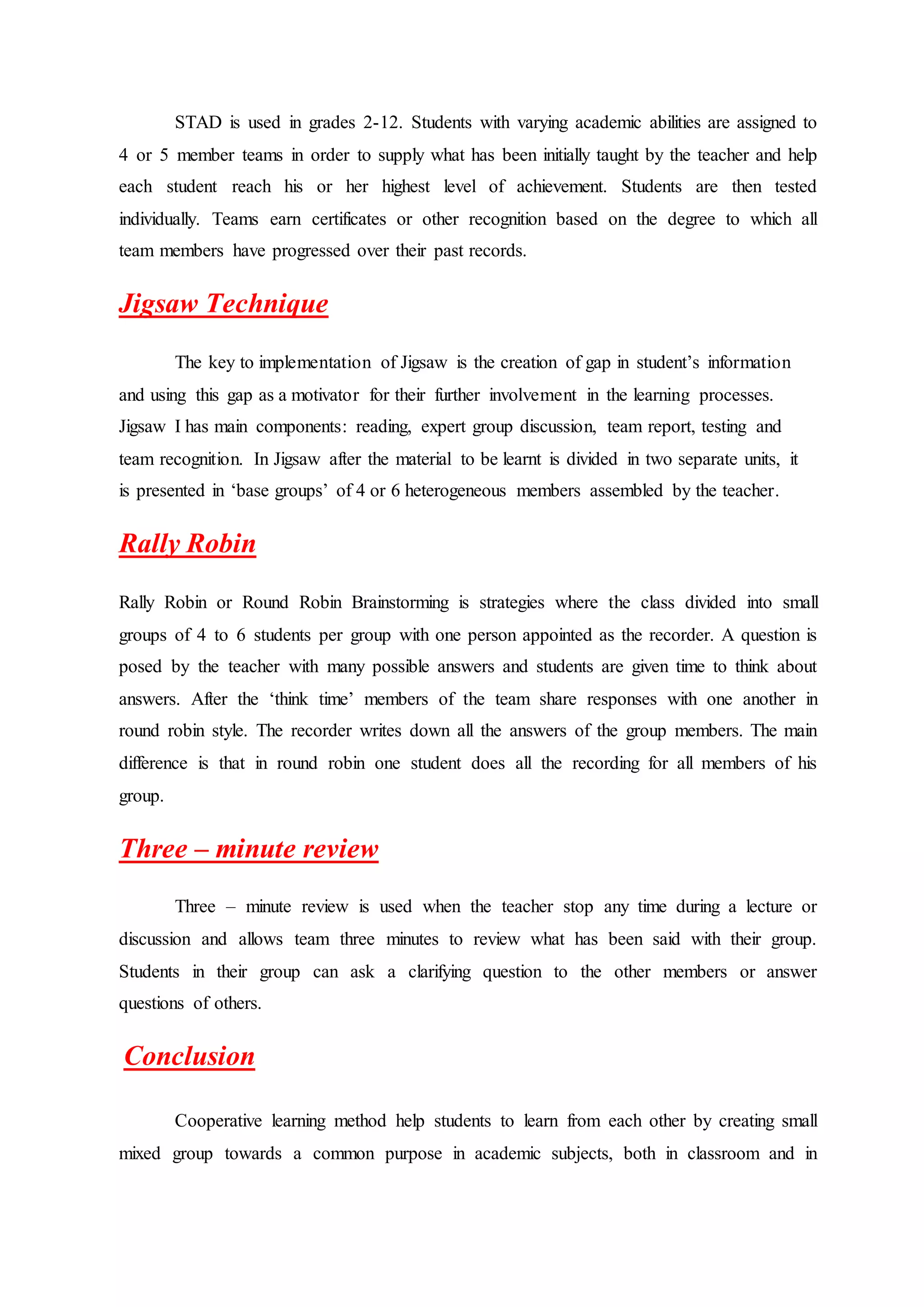 STAD is used in grades 2-12. Students with varying academic abilities are assigned to
4 or 5 member teams in order to supply what has been initially taught by the teacher and help
each student reach his or her highest level of achievement. Students are then tested
individually. Teams earn certificates or other recognition based on the degree to which all
team members have progressed over their past records.
Jigsaw Technique
The key to implementation of Jigsaw is the creation of gap in student’s information
and using this gap as a motivator for their further involvement in the learning processes.
Jigsaw I has main components: reading, expert group discussion, team report, testing and
team recognition. In Jigsaw after the material to be learnt is divided in two separate units, it
is presented in ‘base groups’ of 4 or 6 heterogeneous members assembled by the teacher.
Rally Robin
Rally Robin or Round Robin Brainstorming is strategies where the class divided into small
groups of 4 to 6 students per group with one person appointed as the recorder. A question is
posed by the teacher with many possible answers and students are given time to think about
answers. After the ‘think time’ members of the team share responses with one another in
round robin style. The recorder writes down all the answers of the group members. The main
difference is that in round robin one student does all the recording for all members of his
group.
Three – minute review
Three – minute review is used when the teacher stop any time during a lecture or
discussion and allows team three minutes to review what has been said with their group.
Students in their group can ask a clarifying question to the other members or answer
questions of others.
Conclusion
Cooperative learning method help students to learn from each other by creating small
mixed group towards a common purpose in academic subjects, both in classroom and in
 