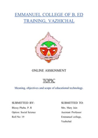 EMMANUEL COLLEGE OF B. ED
TRAINING, VAZHICHAL
ONLINE ASSIGNMENT
TOPIC
Meaning, objectives and scope of educational technology.
SUBMITTED BY: SUBMITTED TO:
Blessy Pheba. P. R Mrs. Mary Jain
Option: Social Science Assistant Professor
Roll No: 19 Emmanuel college,
Vazhichal
 