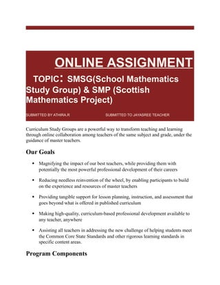 ONLINE
ONLINE ASSIGNMENT
TOPIC: SMSG(School Mathematics
Study Group) & SMP (Scottish
Mathematics Project)
SUBMITTED BY ATHIRA.R SUBMITTED TO JAYASREE TEACHER
Curriculum Study Groups are a powerful way to transform teaching and learning
through online collaboration among teachers of the same subject and grade, under the
guidance of master teachers.
Our Goals
 Magnifying the impact of our best teachers, while providing them with
potentially the most powerful professional development of their careers
 Reducing needless reinvention of the wheel, by enabling participants to build
on the experience and resources of master teachers
 Providing tangible support for lesson planning, instruction, and assessment that
goes beyond what is offered in published curriculum
 Making high-quality, curriculum-based professional development available to
any teacher, anywhere
 Assisting all teachers in addressing the new challenge of helping students meet
the Common Core State Standards and other rigorous learning standards in
specific content areas.
Program Components
 