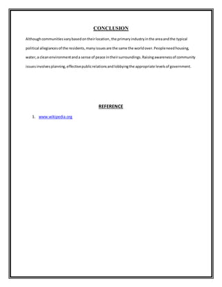 CONCLUSION 
Although communities vary based on their location, the primary industry in the area and the typical 
political allegiances of the residents, many issues are the same the world over. People need housing, 
water, a clean environment and a sense of peace in their surroundings. Raising awareness of community 
issues involves planning, effective public relations and lobbying the appropriate levels of government. 
REFERENCE 
1. www.wikipedia.org 
