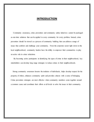 INTRODUCTION 
Community awareness, crime prevention and community safety initiatives cannot be packaged 
as one-time solutions that can be applied in every community for every problem. Instead, crime 
prevention should be viewed as a process of community building that can address a range of 
issues that confront and challenge your community. From the corporate sector right down to the 
local neighbourhood, community leaders have the ability to empower their communities to play 
an active role in crime reductions. 
By becoming active participants in identifying the types of crime in their neighbourhood, key 
stakeholders can develop long range strategies to reduce crimes in their neighbourhoods. 
Strong community awareness lessens the isolation of individuals, helps develop respect for the 
property of others, enhances community spirit and provides citizens with a sense of belonging. 
Crime prevention strategies are most effective when community members come together around 
a common cause and coordinate their efforts at all levels to solve the issues in their community. 
 