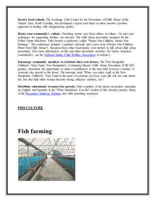 Involve local schools. The Exchange Club Center for the Prevention of Child Abuse of the 
Trident Area, South Carolina, has developed a report card insert to show parents a positive 
approach to dealing with disappointing grades. 
Honor your community's culture. Parenting norms vary from culture to culture - be sure your 
techniques for supporting families are relevant. The child abuse prevention program for the 
Fallon Paiute-Shoshone Tribe hosted a conference called "Honor Our Children, Honor Our 
Heritage." The conference included a spiritual run/walk and a pow-wow ("Honor Our Children, 
Drum Out Child Abuse"). Speakers from other reservations were invited to talk about child abuse 
prevention. (For more information on this and other prevention activities for Native American 
communities, see the National Indian Child Welfare Association website.) 
Encourage community members to celebrate their own heroes. The New Hampshire 
Children's Trust Fund, New Hampshire's Community-Based Child Abuse Prevention (CBCAP) 
grantee, advertised the opportunity to make a contribution to the trust fund to honor a mother or 
someone else special to the donor. The message read, "When you make a gift to the New 
Hampshire Children's Trust Fund in the name of someone you love, your gift will not only honor 
her, but also help other women become strong, effective mothers, too." 
Distribute educational resources for parents. Find a number of tip sheets on positive parenting 
(in English and Spanish) in the "What Individuals Can Do" section of this resource packet. Many 
of the Prevention Initiative Partners also offer parenting resources. 
PISI CULTURE 
Fish farming 
 
