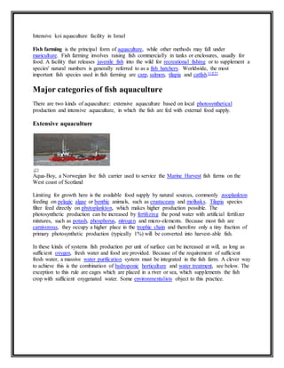 Intensive koi aquaculture facility in Israel 
Fish farming is the principal form of aquaculture, while other methods may fall under 
mariculture. Fish farming involves raising fish commercially in tanks or enclosures, usually for 
food. A facility that releases juvenile fish into the wild for recreational fishing or to supplement a 
species' natural numbers is generally referred to as a fish hatchery. Worldwide, the most 
important fish species used in fish farming are carp, salmon, tilapia and catfish.[1][2] 
Major categories of fish aquaculture 
There are two kinds of aquaculture: extensive aquaculture based on local photosynthetical 
production and intensive aquaculture, in which the fish are fed with external food supply. 
Extensive aquaculture 
Aqua-Boy, a Norwegian live fish carrier used to service the Marine Harvest fish farms on the 
West coast of Scotland 
Limiting for growth here is the available food supply by natural sources, commonly zooplankton 
feeding on pelagic algae or benthic animals, such as crustaceans and mollusks. Tilapia species 
filter feed directly on phytoplankton, which makes higher production possible. The 
photosynthetic production can be increased by fertilizing the pond water with artificial fertilizer 
mixtures, such as potash, phosphorus, nitrogen and micro-elements. Because most fish are 
carnivorous, they occupy a higher place in the trophic chain and therefore only a tiny fraction of 
primary photosynthetic production (typically 1%) will be converted into harvest-able fish. 
In these kinds of systems fish production per unit of surface can be increased at will, as long as 
sufficient oxygen, fresh water and food are provided. Because of the requirement of sufficient 
fresh water, a massive water purification system must be integrated in the fish farm. A clever way 
to achieve this is the combination of hydroponic horticulture and water treatment, see below. The 
exception to this rule are cages which are placed in a river or sea, which supplements the fish 
crop with sufficient oxygenated water. Some environmentalists object to this practice. 
 