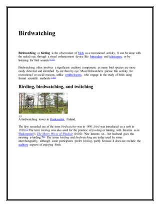 Birdwatching 
Birdwatching or birding is the observation of birds as a recreational activity. It can be done with 
the naked eye, through a visual enhancement device like binoculars and telescopes, or by 
listening for bird sounds.[1][2] 
Birdwatching often involves a significant auditory component, as many bird species are more 
easily detected and identified by ear than by eye. Most birdwatchers pursue this activity for 
recreational or social reasons, unlike ornithologists, who engage in the study of birds using 
formal scientific methods.[1][2] 
Birding, birdwatching, and twitching 
A birdwatching tower in Hankasalmi, Finland. 
The first recorded use of the term birdwatcher was in 1891; bird was introduced as a verb in 
1918.[3] The term birding was also used for the practice of fowling or hunting with firearms as in 
Shakespeare's The Merry Wives of Windsor (1602): "She laments sir... her husband goes this 
morning a-birding."[4] The terms birding and birdwatching are today used by some 
interchangeably, although some participants prefer birding, partly because it does not exclude the 
auditory aspects of enjoying birds. 
 
