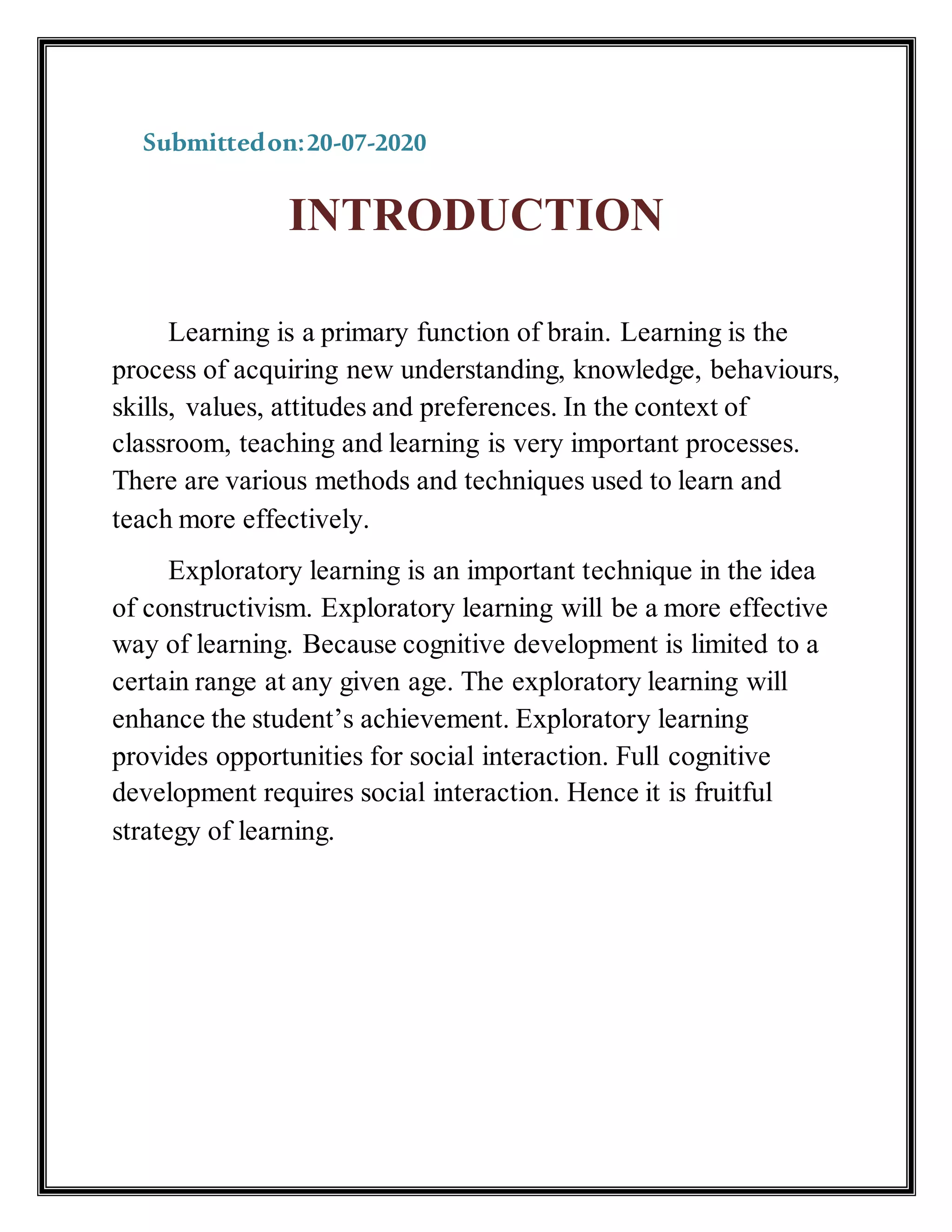 Submittedon:20-07-2020
INTRODUCTION
Learning is a primary function of brain. Learning is the
process of acquiring new understanding, knowledge, behaviours,
skills, values, attitudes and preferences. In the context of
classroom, teaching and learning is very important processes.
There are various methods and techniques used to learn and
teach more effectively.
Exploratory learning is an important technique in the idea
of constructivism. Exploratory learning will be a more effective
way of learning. Because cognitive development is limited to a
certain range at any given age. The exploratory learning will
enhance the student’s achievement. Exploratory learning
provides opportunities for social interaction. Full cognitive
development requires social interaction. Hence it is fruitful
strategy of learning.
 