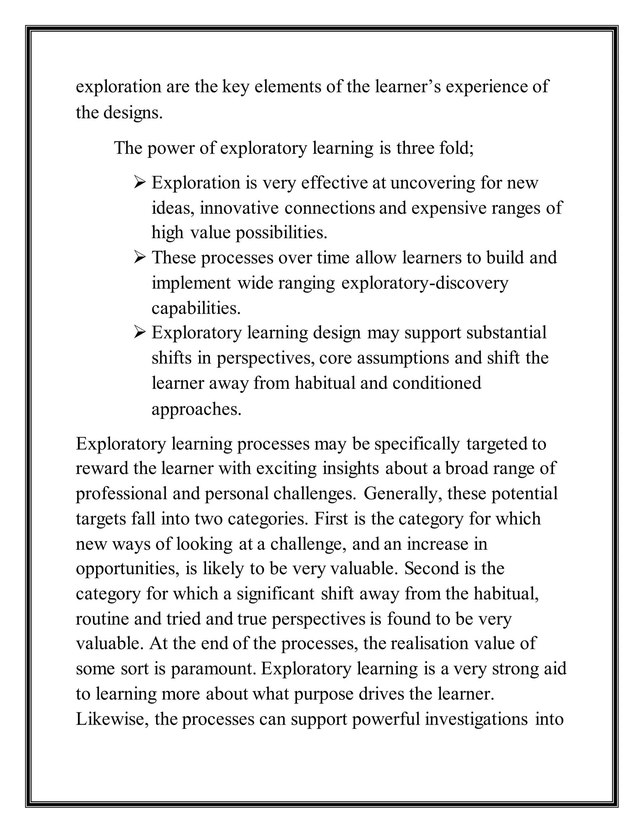 exploration are the key elements of the learner’s experience of
the designs.
The power of exploratory learning is three fold;
 Exploration is very effective at uncovering for new
ideas, innovative connections and expensive ranges of
high value possibilities.
 These processes over time allow learners to build and
implement wide ranging exploratory-discovery
capabilities.
 Exploratory learning design may support substantial
shifts in perspectives, core assumptions and shift the
learner away from habitual and conditioned
approaches.
Exploratory learning processes may be specifically targeted to
reward the learner with exciting insights about a broad range of
professional and personal challenges. Generally, these potential
targets fall into two categories. First is the category for which
new ways of looking at a challenge, and an increase in
opportunities, is likely to be very valuable. Second is the
category for which a significant shift away from the habitual,
routine and tried and true perspectives is found to be very
valuable. At the end of the processes, the realisation value of
some sort is paramount. Exploratory learning is a very strong aid
to learning more about what purpose drives the learner.
Likewise, the processes can support powerful investigations into
 