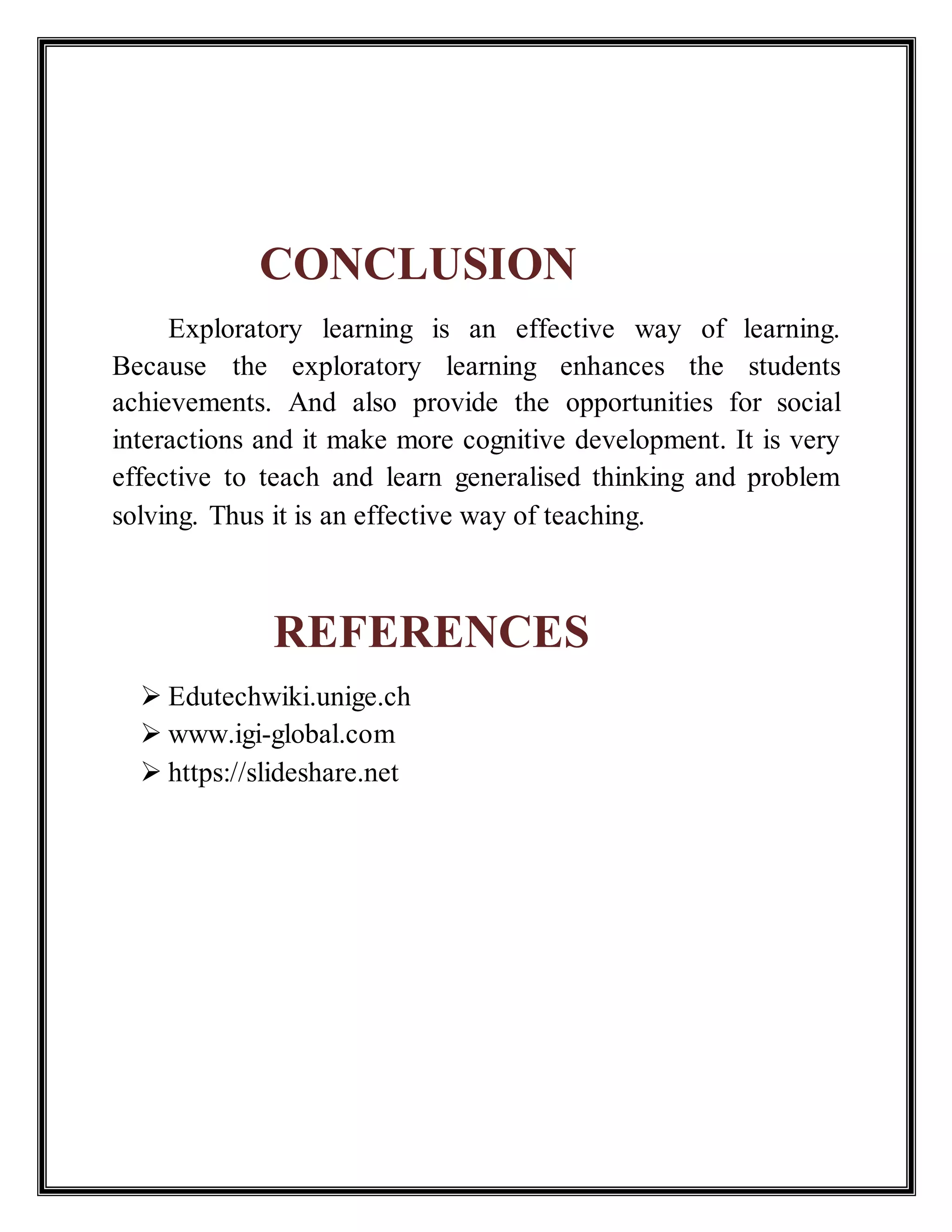 CONCLUSION
Exploratory learning is an effective way of learning.
Because the exploratory learning enhances the students
achievements. And also provide the opportunities for social
interactions and it make more cognitive development. It is very
effective to teach and learn generalised thinking and problem
solving. Thus it is an effective way of teaching.
REFERENCES
 Edutechwiki.unige.ch
 www.igi-global.com
 https://slideshare.net
 