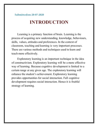 Submittedon:20-07-2020
INTRODUCTION
Learning is a primary function of brain. Learning is the
process of acquiring new understanding, knowledge, behaviours,
skills, values, attitudes and preferences. In the context of
classroom, teaching and learning is very important processes.
There are various methods and techniques used to learn and
teach more effectively.
Exploratory learning is an important technique in the idea
of constructivism. Exploratory learning will be a more effective
way of learning. Because cognitive development is limited to a
certain range at any given age. The exploratory learning will
enhance the student’s achievement. Exploratory learning
provides opportunities for social interaction. Full cognitive
development requires social interaction. Hence it is fruitful
strategy of learning.
 