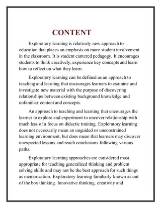 CONTENT
Exploratory learning is relatively new approach to
education that places an emphasis on more student involvement
in the classroom. It is student cantered pedagogy. It encourages
students to think creatively, experience key concepts and learn
how to reflect on what they learn.
Exploratory learning can be defined as an approach to
teaching and learning that encourages learners to examine and
investigate new material with the purpose of discovering
relationships between existing background knowledge and
unfamiliar content and concepts.
An approach to teaching and learning that encourages the
learner to explore and experiment to uncover relationship with
much less of a focus on didactic training. Exploratory learning
does not necessarily mean an unguided or unconstrained
learning environment, but does mean that learners may discover
unexpected lessons and reach conclusions following various
paths.
Exploratory learning approaches are considered most
appropriate for teaching generalized thinking and problem
solving skills and may not be the best approach for such things
as memorization. Exploratory learning familiarly known as out
of the box thinking. Innovative thinking, creativity and
 