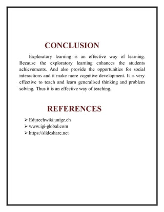 CONCLUSION
Exploratory learning is an effective way of learning.
Because the exploratory learning enhances the students
achievements. And also provide the opportunities for social
interactions and it make more cognitive development. It is very
effective to teach and learn generalised thinking and problem
solving. Thus it is an effective way of teaching.
REFERENCES
 Edutechwiki.unige.ch
 www.igi-global.com
 https://slideshare.net
 