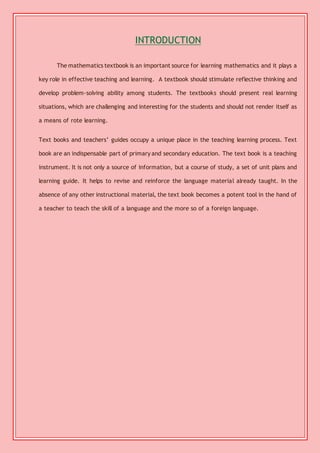 INTRODUCTION 
The mathematics textbook is an important source for learning mathematics and it plays a 
key role in effective teaching and learning. A textbook should stimulate reflective thinking and 
develop problem-solving ability among students. The textbooks should present real learning 
situations, which are challenging and interesting for the students and should not render itself as 
a means of rote learning. 
Text books and teachers’ guides occupy a unique place in the teaching learning process. Text 
book are an indispensable part of primary and secondary education. The text book is a teaching 
instrument. It is not only a source of information, but a course of study, a set of unit plans and 
learning guide. It helps to revise and reinforce the language material already taught. In the 
absence of any other instructional material, the text book becomes a potent tool in the hand of 
a teacher to teach the skill of a language and the more so of a foreign language. 
 