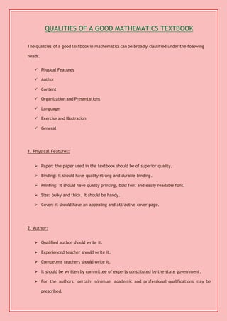 QUALITIES OF A GOOD MATHEMATICS TEXTBOOK 
The qualities of a good textbook in mathematics can be broadly classified under the following 
heads. 
 Physical Features 
 Author 
 Content 
 Organization and Presentations 
 Language 
 Exercise and Illustration 
 General 
1. Physical Features: 
 Paper: the paper used in the textbook should be of superior quality. 
 Binding: it should have quality strong and durable binding. 
 Printing: it should have quality printing, bold font and easily readable font. 
 Size: bulky and thick. It should be handy. 
 Cover: it should have an appealing and attractive cover page. 
2. Author: 
 Qualified author should write it. 
 Experienced teacher should write it. 
 Competent teachers should write it. 
 It should be written by committee of experts constituted by the state government. 
 For the authors, certain minimum academic and professional qualifications may be 
prescribed. 
 