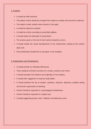 3. Content: 
 It should be child centered. 
 The subject matter should be arranged from simple to complex and concrete to abstract. 
 The subject matter should create interest in the pupil. 
 It should be objective oriented. 
 It should be written according to prescribed syllabus. 
 It should satisfy the demands of examination. 
 The answers given at the end of each section should be correct. 
 It should include the recent developments in the mathematics relating to the content 
dealt with. 
 Oral mathematics should fine its due place in the textbook. 
4. Organization and Presentation: 
 It should provide for individual differences. 
 There should be sufficient provision for revision, practice and review. 
 It should stimulate the initiative and originality of the students. 
 It should offer suggestion to improve study habits. 
 It should facilitate the use of analytic, synthetic, inductive, deductive, problem solving 
and heuristic approaches to teaching. 
 Content should be organized in a psychological consideration. 
 Content should be organized in a logical way. 
 It should suggesting project work, fieldwork and laboratory work. 
 