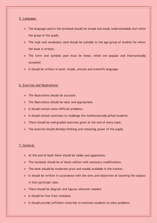 5. Language: 
 The language used in the textbook should be simple and easily understandable and within 
the grasp of the pupils. 
 The style and vocabulary used should be suitable to the age group of student for whom 
the book is written. 
 The term and symbols used must be those, which are popular and internationally 
accepted. 
 It should be written in lucid, simple, precise and scientific language. 
6. Exercise and Illustrations: 
 The illustrations should be accurate. 
 The illustrations should be clear and appropriate. 
 It should contain some difficult problems. 
 It should contain exercises to challenge the mathematically gifted students. 
 There should be well-graded exercises given at the end of every topic. 
 The exercise should develop thinking and reasoning power of the pupils. 
7. General: 
 At the end of book there should be tables and appendices. 
 The textbook should be of latest edition with necessary modifications. 
 The book should be moderate price and readily available in the market. 
 It should be written in accordance with the aims and objectives of teaching the subject 
in that particular class. 
 There should be diagram and figures wherever needed. 
 It should be free from mistakes. 
 It should provide sufficient materials to motivate students to solve problems. 
 