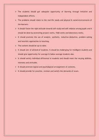  The students should get adequate opportunity of learning through initiative and 
independent efforts. 
 The problems should relate to the real life needs and physical & social environments of 
the learners. 
 It should foster the right attitude towards self-study and self-reliance among pupils and it 
should be done by promoting project works, field works and laboratory works. 
 It should promote the use of analytic, synthetic, inductive-deductive, problem-solving 
and heuristic approaches to teaching. 
 The content should be up-to-date. 
 It should aim of all level of students. It should be challenging for intelligent students and 
should give opportunity for average & below average students also. 
 It should satisfy individual difference in students and should meet the varying abilities, 
interests and attitudes. 
 It should promote logical and psychological arrangement of contents. 
 It should provide for practice, revision and satisfy the demands of exam. 
 
