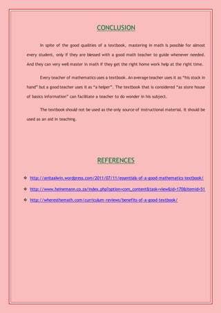 CONCLUSION 
In spite of the good qualities of a textbook, mastering in math is possible for almost 
every student, only if they are blessed with a good math teacher to guide whenever needed. 
And they can very well master in math if they get the right home work help at the right time. 
Every teacher of mathematics uses a textbook. An average teacher uses it as “his stock in 
hand” but a good teacher uses it as “a helper”. The textbook that is considered “as store house 
of basics information” can facilitate a teacher to do wonder in his subject. 
The textbook should not be used as the only source of instructional material. It should be 
used as an aid in teaching. 
REFERENCES 
 http://anitaalwin.wordpress.com/2011/07/11/essentials-of-a-good-mathematics-textbook/ 
 http://www.heinemann.co.za/index.php?option=com_content&task=view&id=170&Itemid=51 
 http://wheresthemath.com/curriculum-reviews/benefits-of-a-good-textbook/ 
