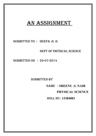 AN ASSIGNMENT 
SUBMITTED TO : DEEPA .G .G 
DEPT OF PHYSICAL SCIENCE 
SUBMITTED ON : 29-07-2014 
SUBMITTED BY 
NAME : SREENU .S. NAIR 
PHYSICAL SCIENCE 
ROLL NO : 13384003 
 