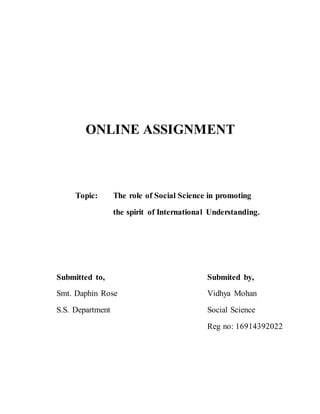 ONLINE ASSIGNMENT
Topic: The role of Social Science in promoting
the spirit of International Understanding.
Submitted to, Submited by,
Smt. Daphin Rose Vidhya Mohan
S.S. Department Social Science
Reg no: 16914392022
 