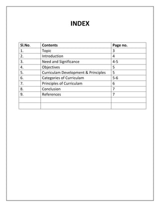 INDEX
Sl.No. Contents Page no.
1. Topic 3
2. Introduction 4
3. Need and Significance 4-5
4. Objectives 5
5. Curriculam Development & Principles 5
6. Categories of Curriculam 5-6
7. Principles of Curriculam 6
8. Conclusion 7
9. References 7
 