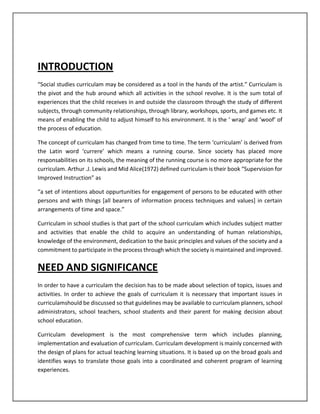 INTRODUCTION
“Social studies curriculam may be considered as a tool in the hands of the artist.” Curriculam is
the pivot and the hub around which all activities in the school revolve. It is the sum total of
experiences that the child receives in and outside the classroom through the study of different
subjects, through community relationships, through library, workshops, sports, and games etc. It
means of enabling the child to adjust himself to his environment. It is the ‘ wrap’ and ‘woof’ of
the process of education.
The concept of curriculam has changed from time to time. The term ‘curriculam’ is derived from
the Latin word ‘currere’ which means a running course. Since society has placed more
responsabilities on its schools, the meaning of the running course is no more appropriate for the
curriculam. Arthur .J. Lewis and Mid Alice(1972) defined curriculam is their book “Supervision for
Improved Instruction” as
“a set of intentions about oppurtunities for engagement of persons to be educated with other
persons and with things [all bearers of information process techniques and values] in certain
arrangements of time and space.”
Curriculam in school studies is that part of the school curriculam which includes subject matter
and activities that enable the child to acquire an understanding of human relationships,
knowledge of the environment, dedication to the basic principles and values of the society and a
commitment to participate in the process through which the society is maintained and improved.
NEED AND SIGNIFICANCE
In order to have a curriculam the decision has to be made about selection of topics, issues and
activities. In order to achieve the goals of curriculam it is necessary that important issues in
curriculamshould be discussed so that guidelines may be available to curriculam planners, school
administrators, school teachers, school students and their parent for making decision about
school education.
Curriculam development is the most comprehensive term which includes planning,
implementation and evaluation of curriculam. Curriculam development is mainly concerned with
the design of plans for actual teaching learning situations. It is based up on the broad goals and
identifies ways to translate those goals into a coordinated and coherent program of learning
experiences.
 