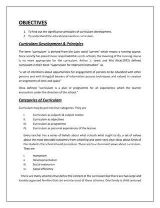 OBJECTIVES
1. To find out the significance principles of curriculam development.
2. To understand the educational needs in curriculam.
Curriculam Development & Principles
The term ‘curriculam’ is derived from the Latin word ‘currere’ which means a running course.
Since society has placed more responsabilities on its schools, the meaning of the running course
is no more appropriate for the curriculam. Arthur .J. Lewis and Mid Alice(1972) defined
curriculam in their book “Supervision for Improved Instruction” as
“a set of intentions about oppurtunities for engagement of persons to be educated with other
persons and with things[all bearers of information process techniques and values] in creation
arrangements of time and space”
Oliva defined “curriculam is a plan or programme for all experiences which the learner
encounters under the direction of the school.”
Categories of Curriculam
Curriculam may be put into four categories. They are
I. Curriculam as subjects & subject matter
II. Curriculam as objectives
III. Curriculam as programme
IV. Curriculam as personal experiences of the learner
Every teacher has a series of beliefs about what schools what ought to do, a set of values
about the most desirable outcomes from schooling and some very clear ideas about kinds of
the students the school should procedure. There are four dominant views about curriculam.
They are
i. Humanism
ii. Developmentalism
iii. Social meteorism
iv. Social efficiency
There are many schemes that define the content of the curriculam but there are two large and
loosely organized families that can encircle most of these schemes. One family is child centered
 
